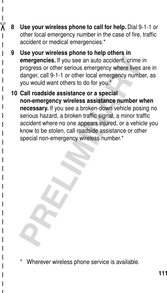 ✂PRELIMINARY1118 Use your wireless phone to call for help. Dial 9-1-1 or other local emergency number in the case of ﬁre, trafﬁc accident or medical emergencies.*9 Use your wireless phone to help others in emergencies. If you see an auto accident, crime in progress or other serious emergency where lives are in danger, call 9-1-1 or other local emergency number, as you would want others to do for you.*10 Call roadside assistance or a special non-emergency wireless assistance number when necessary. If you see a broken-down vehicle posing no serious hazard, a broken trafﬁc signal, a minor trafﬁc accident where no one appears injured, or a vehicle you know to be stolen, call roadside assistance or other special non-emergency wireless number.** Wherever wireless phone service is available.