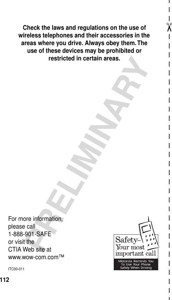 ✂PRELIMINARY112Check the laws and regulations on the use of wireless telephones and their accessories in the areas where you drive. Always obey them. The use of these devices may be prohibited or restricted in certain areas.For more information,please call1-888-901-SAFEor visit theCTIA Web site atwww.wow-com.com™ITC00-011