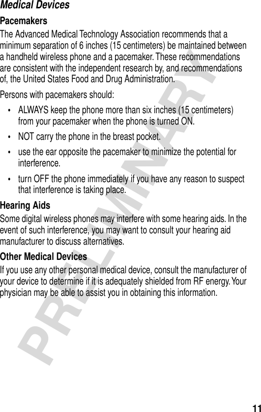 11PRELIMINARYMedical DevicesPacemakersThe Advanced Medical Technology Association recommends that a minimum separation of 6 inches (15 centimeters) be maintained between a handheld wireless phone and a pacemaker. These recommendations are consistent with the independent research by, and recommendations of, the United States Food and Drug Administration.Persons with pacemakers should:•ALWAYS keep the phone more than six inches (15 centimeters) from your pacemaker when the phone is turned ON.•NOT carry the phone in the breast pocket.•use the ear opposite the pacemaker to minimize the potential for interference.•turn OFF the phone immediately if you have any reason to suspect that interference is taking place.Hearing AidsSome digital wireless phones may interfere with some hearing aids. In the event of such interference, you may want to consult your hearing aid manufacturer to discuss alternatives.Other Medical DevicesIf you use any other personal medical device, consult the manufacturer of your device to determine if it is adequately shielded from RF energy. Your physician may be able to assist you in obtaining this information.