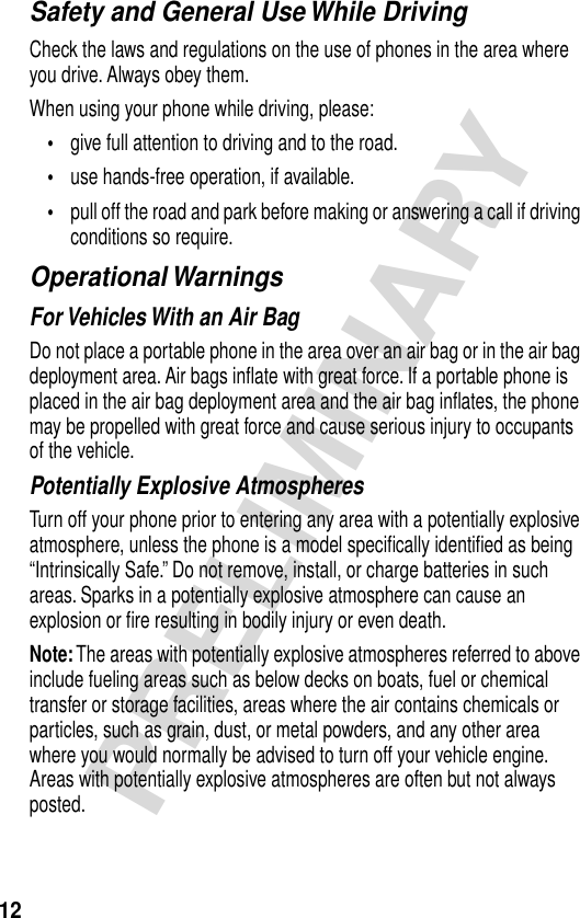 12PRELIMINARYSafety and General Use While DrivingCheck the laws and regulations on the use of phones in the area where you drive. Always obey them.When using your phone while driving, please:•give full attention to driving and to the road.•use hands-free operation, if available.•pull off the road and park before making or answering a call if driving conditions so require.Operational WarningsFor Vehicles With an Air BagDo not place a portable phone in the area over an air bag or in the air bag deployment area. Air bags inﬂate with great force. If a portable phone is placed in the air bag deployment area and the air bag inﬂates, the phone may be propelled with great force and cause serious injury to occupants of the vehicle.Potentially Explosive AtmospheresTurn off your phone prior to entering any area with a potentially explosive atmosphere, unless the phone is a model speciﬁcally identiﬁed as being “Intrinsically Safe.” Do not remove, install, or charge batteries in such areas. Sparks in a potentially explosive atmosphere can cause an explosion or ﬁre resulting in bodily injury or even death.Note: The areas with potentially explosive atmospheres referred to above include fueling areas such as below decks on boats, fuel or chemical transfer or storage facilities, areas where the air contains chemicals or particles, such as grain, dust, or metal powders, and any other area where you would normally be advised to turn off your vehicle engine. Areas with potentially explosive atmospheres are often but not always posted.