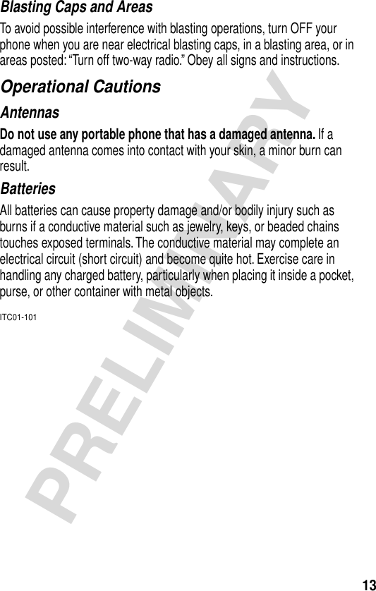 13PRELIMINARYBlasting Caps and AreasTo avoid possible interference with blasting operations, turn OFF your phone when you are near electrical blasting caps, in a blasting area, or in areas posted: “Turn off two-way radio.” Obey all signs and instructions.Operational CautionsAntennasDo not use any portable phone that has a damaged antenna. If a damaged antenna comes into contact with your skin, a minor burn can result.BatteriesAll batteries can cause property damage and/or bodily injury such as burns if a conductive material such as jewelry, keys, or beaded chains touches exposed terminals. The conductive material may complete an electrical circuit (short circuit) and become quite hot. Exercise care in handling any charged battery, particularly when placing it inside a pocket, purse, or other container with metal objects.ITC01-101