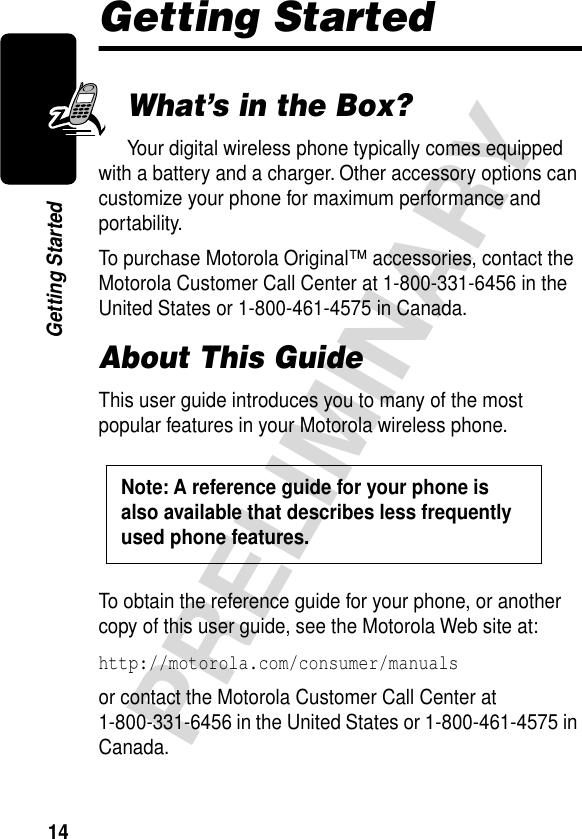 14PRELIMINARYGetting StartedGetting StartedWhat’s in the Box?Your digital wireless phone typically comes equipped with a battery and a charger. Other accessory options can customize your phone for maximum performance and portability.To purchase Motorola Original™ accessories, contact the Motorola Customer Call Center at 1-800-331-6456 in the United States or 1-800-461-4575 in Canada.About This GuideThis user guide introduces you to many of the most popular features in your Motorola wireless phone.To obtain the reference guide for your phone, or another copy of this user guide, see the Motorola Web site at:http://motorola.com/consumer/manuals or contact the Motorola Customer Call Center at 1-800-331-6456 in the United States or 1-800-461-4575 in Canada.Note: A reference guide for your phone is also available that describes less frequently used phone features. 