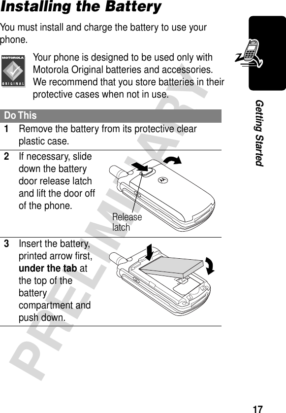 17PRELIMINARYGetting StartedInstalling the BatteryYou must install and charge the battery to use your phone.Your phone is designed to be used only with Motorola Original batteries and accessories. We recommend that you store batteries in their protective cases when not in use.Do This1Remove the battery from its protective clear plastic case.2If necessary, slide down the battery door release latch and lift the door off of the phone. 3Insert the battery, printed arrow ﬁrst, under the tab at the top of the battery compartment and push down. Release latch