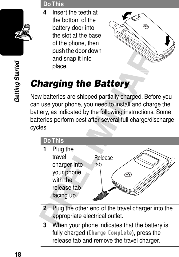 18PRELIMINARYGetting StartedCharging the BatteryNew batteries are shipped partially charged. Before you can use your phone, you need to install and charge the battery, as indicated by the following instructions. Some batteries perform best after several full charge/discharge cycles. 4Insert the teeth at the bottom of the battery door into the slot at the base of the phone, then push the door down and snap it into place. Do This1Plug the travel charger into your phone with the release tab facing up. 2Plug the other end of the travel charger into the appropriate electrical outlet.3When your phone indicates that the battery is fully charged (Charge Complete), press the release tab and remove the travel charger.Do ThisRelease tab