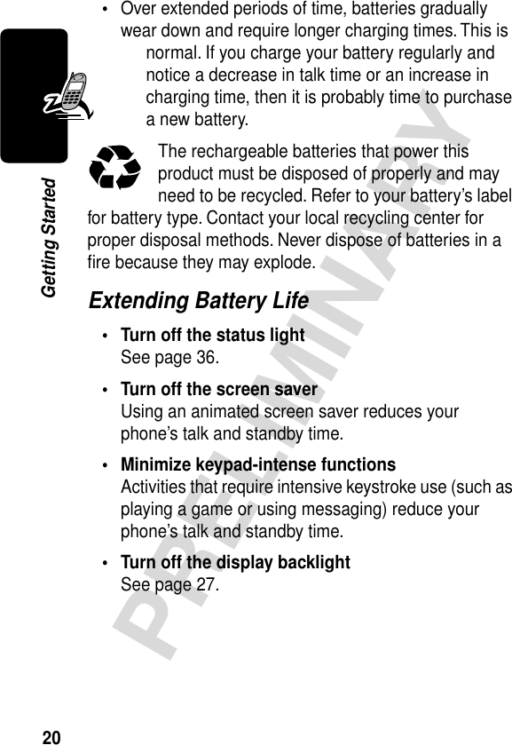 20PRELIMINARYGetting Started•Over extended periods of time, batteries gradually wear down and require longer charging times. This is normal. If you charge your battery regularly and notice a decrease in talk time or an increase in charging time, then it is probably time to purchase a new battery.The rechargeable batteries that power this product must be disposed of properly and may need to be recycled. Refer to your battery’s label for battery type. Contact your local recycling center for proper disposal methods. Never dispose of batteries in a ﬁre because they may explode.Extending Battery Life• Turn off the status lightSee page 36.• Turn off the screen saverUsing an animated screen saver reduces your phone’s talk and standby time.• Minimize keypad-intense functionsActivities that require intensive keystroke use (such as playing a game or using messaging) reduce your phone’s talk and standby time.• Turn off the display backlightSee page 27.