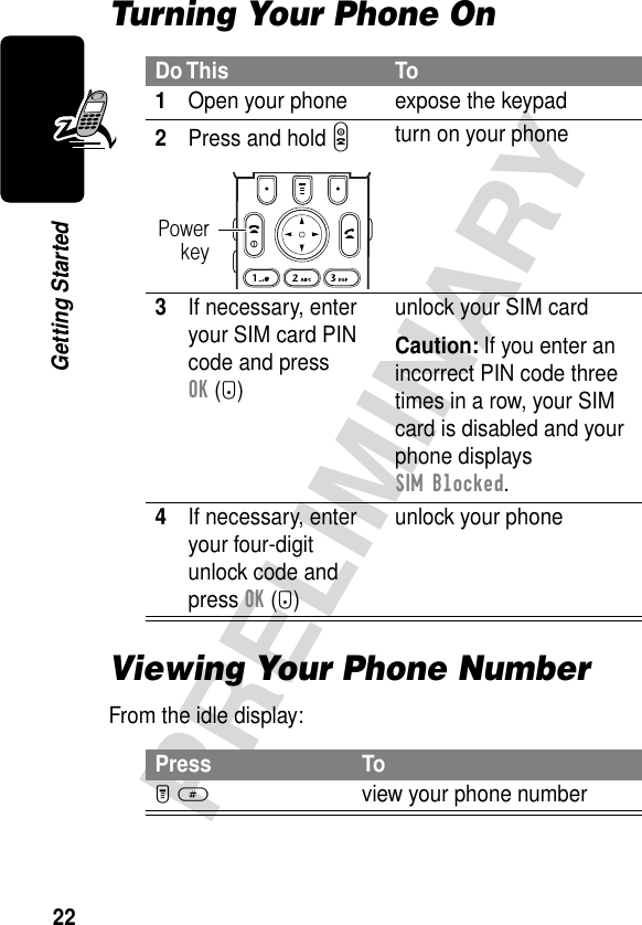 22PRELIMINARYGetting StartedTurning Your Phone OnViewing Your Phone NumberFrom the idle display:Do This To1Open your phone expose the keypad2Press and hold Pturn on your phone3If necessary, enter your SIM card PIN code and press OK (+)unlock your SIM cardCaution: If you enter an incorrect PIN code three times in a row, your SIM card is disabled and your phone displays SIM Blocked.4If necessary, enter your four-digit unlock code and press OK (+)unlock your phonePress ToM #view your phone numberPowerkey