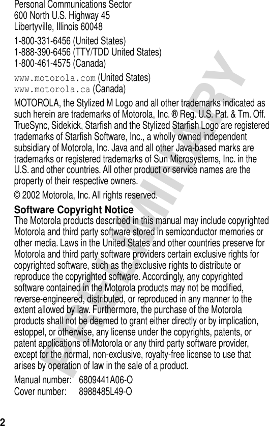  2 PRELIMINARY Personal Communications Sector600 North U.S. Highway 45Libertyville, Illinois 600481-800-331-6456 (United States)1-888-390-6456 (TTY/TDD United States)1-800-461-4575 (Canada) www.motorola.com  (United States) www.motorola.ca  (Canada)MOTOROLA, the Stylized M Logo and all other trademarks indicated as such herein are trademarks of Motorola, Inc. ® Reg. U.S. Pat. &amp; Tm. Off. TrueSync, Sidekick, Starﬁsh and the Stylized Starﬁsh Logo are registered trademarks of Starﬁsh Software, Inc., a wholly owned independent subsidiary of Motorola, Inc. Java and all other Java-based marks are trademarks or registered trademarks of Sun Microsystems, Inc. in the U.S. and other countries. All other product or service names are the property of their respective owners.© 2002 Motorola, Inc. All rights reserved. Software Copyright Notice The Motorola products described in this manual may include copyrighted Motorola and third party software stored in semiconductor memories or other media. Laws in the United States and other countries preserve for Motorola and third party software providers certain exclusive rights for copyrighted software, such as the exclusive rights to distribute or reproduce the copyrighted software. Accordingly, any copyrighted software contained in the Motorola products may not be modiﬁed, reverse-engineered, distributed, or reproduced in any manner to the extent allowed by law. Furthermore, the purchase of the Motorola products shall not be deemed to grant either directly or by implication, estoppel, or otherwise, any license under the copyrights, patents, or patent applications of Motorola or any third party software provider, except for the normal, non-exclusive, royalty-free license to use that arises by operation of law in the sale of a product.Manual number: 6809441A06-O Cover number: 8988485L49-O