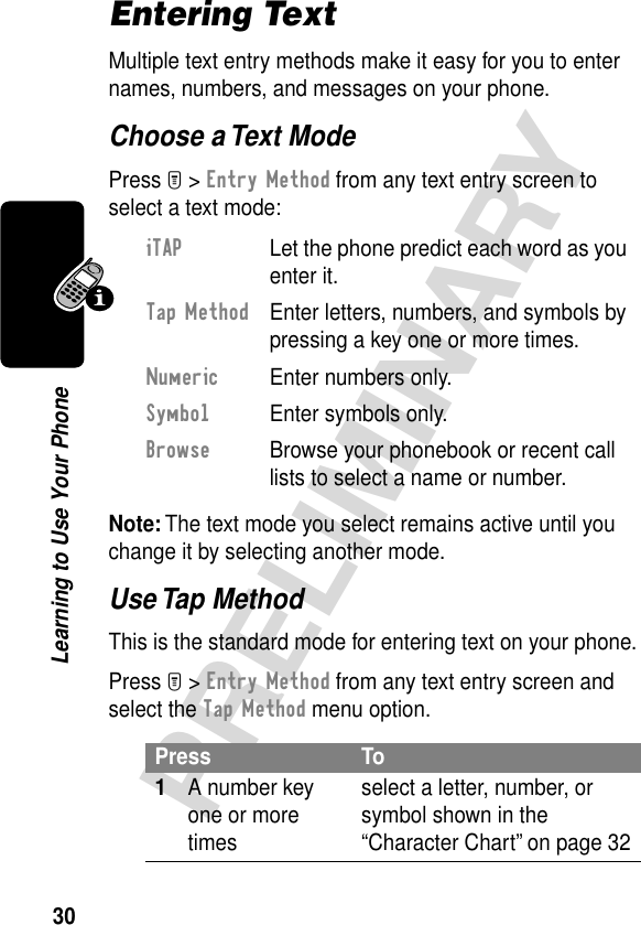 30PRELIMINARYLearning to Use Your PhoneEntering TextMultiple text entry methods make it easy for you to enter names, numbers, and messages on your phone.Choose a Text ModePress M &gt; Entry Method from any text entry screen to select a text mode:Note: The text mode you select remains active until you change it by selecting another mode.Use Tap MethodThis is the standard mode for entering text on your phone.Press M &gt; Entry Method from any text entry screen and select the Tap Method menu option.iTAP  Let the phone predict each word as you enter it.Tap Method  Enter letters, numbers, and symbols by pressing a key one or more times.Numeric  Enter numbers only.Symbol  Enter symbols only.Browse  Browse your phonebook or recent call lists to select a name or number.Press To1A number key one or more timesselect a letter, number, or symbol shown in the “Character Chart” on page 32