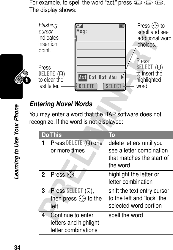 34PRELIMINARYLearning to Use Your PhoneFor example, to spell the word “act,” press 2 2 8. The display shows:Entering Novel WordsYou may enter a word that the iTAP software does not recognize. If the word is not displayed:Do This To1Press DELETE (-) one or more times delete letters until you see a letter combination that matches the start of the word2Press S highlight the letter or letter combination3Press SELECT (+), then press S to the left shift the text entry cursor to the left and “lock” the selected word portion4Continue to enter letters and highlight letter combinationsspell the wordSELECTDELETEMsg:Act Cat Bat Abu }PressDELETE (-)to clear thelast letter.Flashing cursorindicatesinsertionpoint.Press S toscroll and seeadditional wordchoices.PressSELECT (+)to insert thehighlightedword.5^