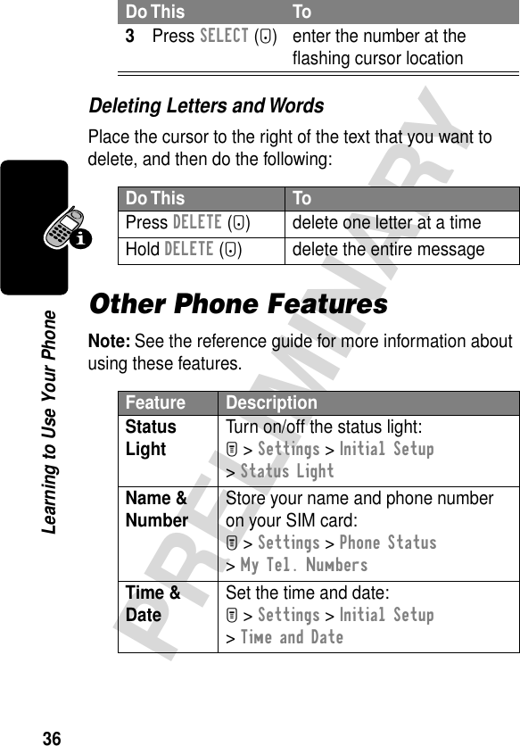 36PRELIMINARYLearning to Use Your PhoneDeleting Letters and WordsPlace the cursor to the right of the text that you want to delete, and then do the following:Other Phone FeaturesNote: See the reference guide for more information about using these features.3Press SELECT (+) enter the number at the ﬂashing cursor locationDo This ToPress DELETE (-) delete one letter at a timeHold DELETE (-) delete the entire messageFeature DescriptionStatus Light Turn on/off the status light:M &gt; Settings &gt; Initial Setup &gt; Status LightName &amp; Number Store your name and phone number on your SIM card:M &gt; Settings &gt; Phone Status &gt; My Tel. NumbersTime &amp; Date Set the time and date:M &gt; Settings &gt; Initial Setup &gt; Time and DateDo This To