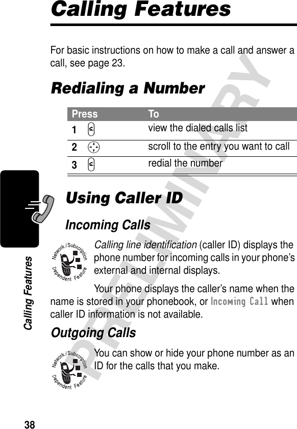 38PRELIMINARYCalling FeaturesCalling FeaturesFor basic instructions on how to make a call and answer a call, see page 23.Redialing a NumberUsing Caller IDIncoming CallsCalling line identiﬁcation (caller ID) displays the phone number for incoming calls in your phone’s external and internal displays.Your phone displays the caller’s name when the name is stored in your phonebook, or Incoming Call when caller ID information is not available.Outgoing CallsYou can show or hide your phone number as an ID for the calls that you make.Press To1N view the dialed calls list2S scroll to the entry you want to call3N redial the number