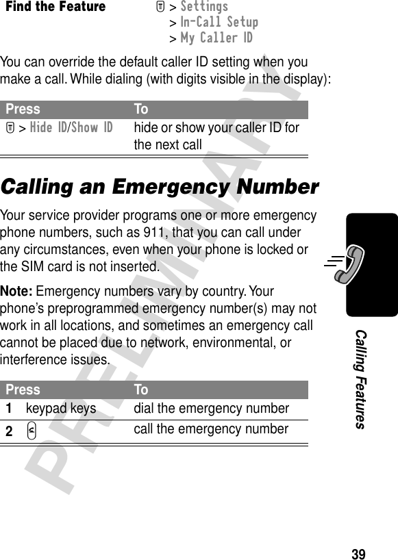 39PRELIMINARYCalling FeaturesYou can override the default caller ID setting when you make a call. While dialing (with digits visible in the display):Calling an Emergency NumberYour service provider programs one or more emergency phone numbers, such as 911, that you can call under any circumstances, even when your phone is locked or the SIM card is not inserted.Note: Emergency numbers vary by country. Your phone’s preprogrammed emergency number(s) may not work in all locations, and sometimes an emergency call cannot be placed due to network, environmental, or interference issues.Find the FeatureM&gt; Settings &gt; In-Call Setup &gt; My Caller IDPress ToM &gt; Hide ID/Show IDhide or show your caller ID for the next callPress To1keypad keys dial the emergency number2N call the emergency number