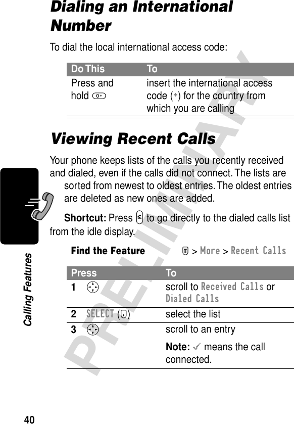 40PRELIMINARYCalling FeaturesDialing an International NumberTo dial the local international access code:Viewing Recent CallsYour phone keeps lists of the calls you recently received and dialed, even if the calls did not connect. The lists are sorted from newest to oldest entries. The oldest entries are deleted as new ones are added.Shortcut: Press N to go directly to the dialed calls list from the idle display.Do This ToPress andhold 0insert the international access code (+) for the country from which you are callingFind the FeatureM&gt; More &gt; Recent CallsPress To1S scroll to Received Calls or Dialed Calls2SELECT (+) select the list3S scroll to an entryNote: &lt; means the call connected.