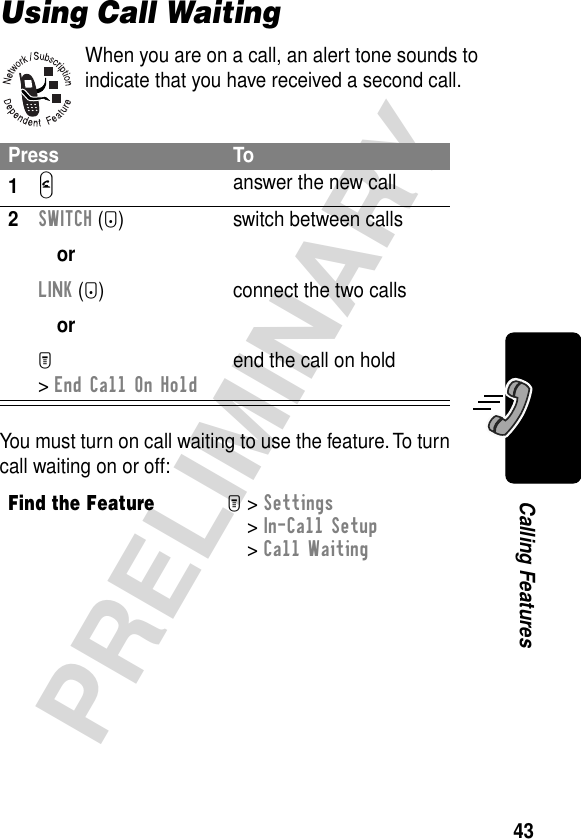 43PRELIMINARYCalling FeaturesUsing Call WaitingWhen you are on a call, an alert tone sounds to indicate that you have received a second call.You must turn on call waiting to use the feature. To turn call waiting on or off:Press To1N answer the new call2SWITCH (+)orLINK (-)orM &gt; End Call On Holdswitch between callsconnect the two callsend the call on holdFind the FeatureM&gt; Settings &gt; In-Call Setup &gt; Call Waiting