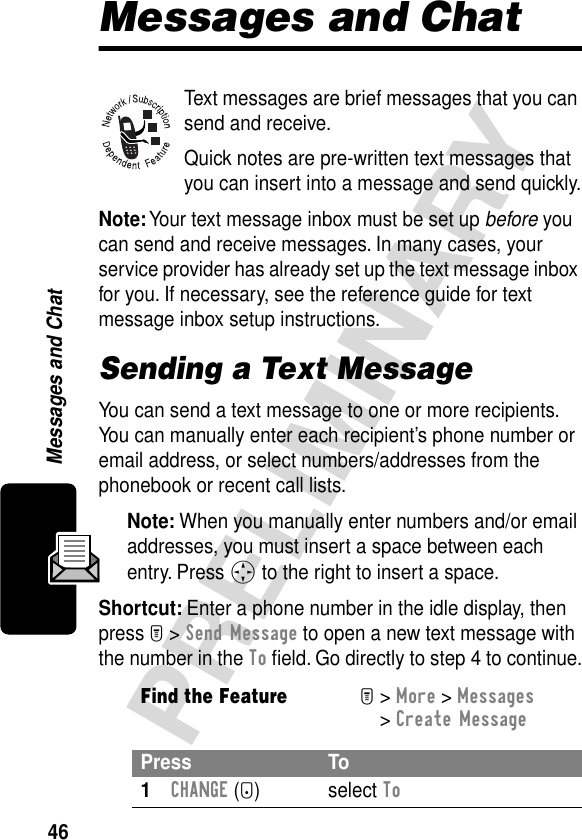 46PRELIMINARYMessages and ChatMessages and ChatText messages are brief messages that you can send and receive.Quick notes are pre-written text messages that you can insert into a message and send quickly.Note: Your text message inbox must be set up before you can send and receive messages. In many cases, your service provider has already set up the text message inbox for you. If necessary, see the reference guide for text message inbox setup instructions.Sending a Text MessageYou can send a text message to one or more recipients. You can manually enter each recipient’s phone number or email address, or select numbers/addresses from the phonebook or recent call lists.Note: When you manually enter numbers and/or email addresses, you must insert a space between each entry. Press S to the right to insert a space.Shortcut: Enter a phone number in the idle display, then press M &gt; Send Message to open a new text message with the number in the To ﬁeld. Go directly to step 4 to continue.Find the FeatureM&gt; More &gt; Messages &gt; Create MessagePress To1CHANGE (+) select To