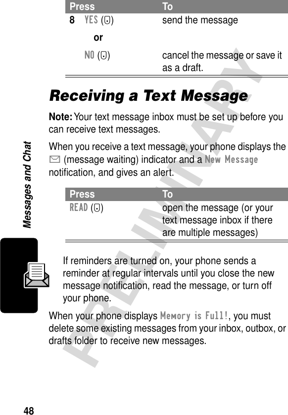 48PRELIMINARYMessages and ChatReceiving a Text MessageNote: Your text message inbox must be set up before you can receive text messages.When you receive a text message, your phone displays the X (message waiting) indicator and a New Message notiﬁcation, and gives an alert.If reminders are turned on, your phone sends a reminder at regular intervals until you close the new message notiﬁcation, read the message, or turn off your phone.When your phone displays Memory is Full!, you must delete some existing messages from your inbox, outbox, or drafts folder to receive new messages.8YES (-)orNO (+)send the messagecancel the message or save it as a draft.Press ToREAD (+) open the message (or your text message inbox if there are multiple messages)Press To