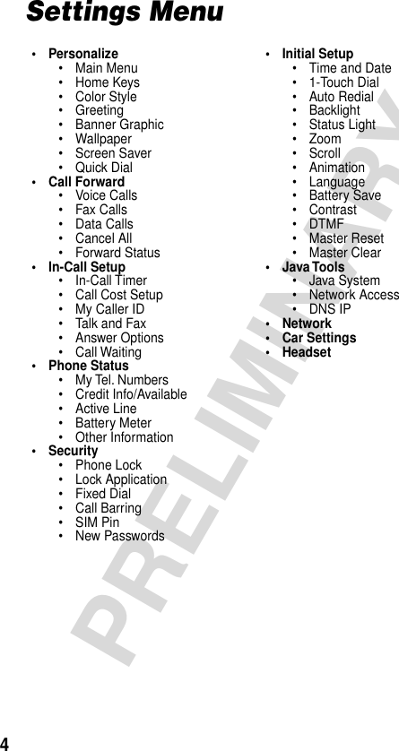  4 PRELIMINARY Settings Menu• Personalize• Main Menu• Home Keys• Color Style• Greeting• Banner Graphic• Wallpaper• Screen Saver• Quick Dial• Call Forward• Voice Calls• Fax Calls• Data Calls• Cancel All• Forward Status• In-Call Setup• In-Call Timer• Call Cost Setup• My Caller ID• Talk and Fax• Answer Options• Call Waiting• Phone Status• My Tel. Numbers• Credit Info/Available• Active Line• Battery Meter• Other Information• Security• Phone Lock• Lock Application• Fixed Dial• Call Barring• SIM Pin• New Passwords• Initial Setup• Time and Date• 1-Touch Dial• Auto Redial• Backlight• Status Light• Zoom• Scroll• Animation• Language• Battery Save• Contrast• DTMF• Master Reset• Master Clear• Java Tools• Java System• Network Access• DNS IP• Network• Car Settings• Headset