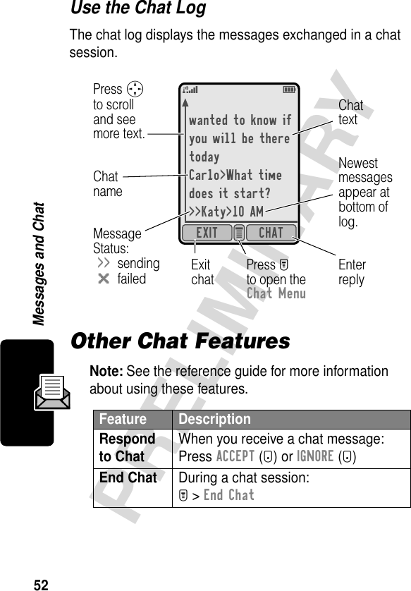 52PRELIMINARYMessages and ChatUse the Chat LogThe chat log displays the messages exchanged in a chat session.Other Chat FeaturesNote: See the reference guide for more information about using these features.Feature DescriptionRespond to Chat When you receive a chat message:Press ACCEPT (+) or IGNORE (-)End Chat  During a chat session:M &gt; End Chatwanted to know ifyou will be theretodayCarlo&gt;What timedoes it start?&gt;&gt;Katy&gt;10 AMCHATEXIT e 5EEnterreplyExitchatPress Mto open theChat MenuChattextChatnameMessage Status:&gt;&gt;sendingmfailedPress Sto scrolland seemore text.Newestmessagesappear atbottom oflog.