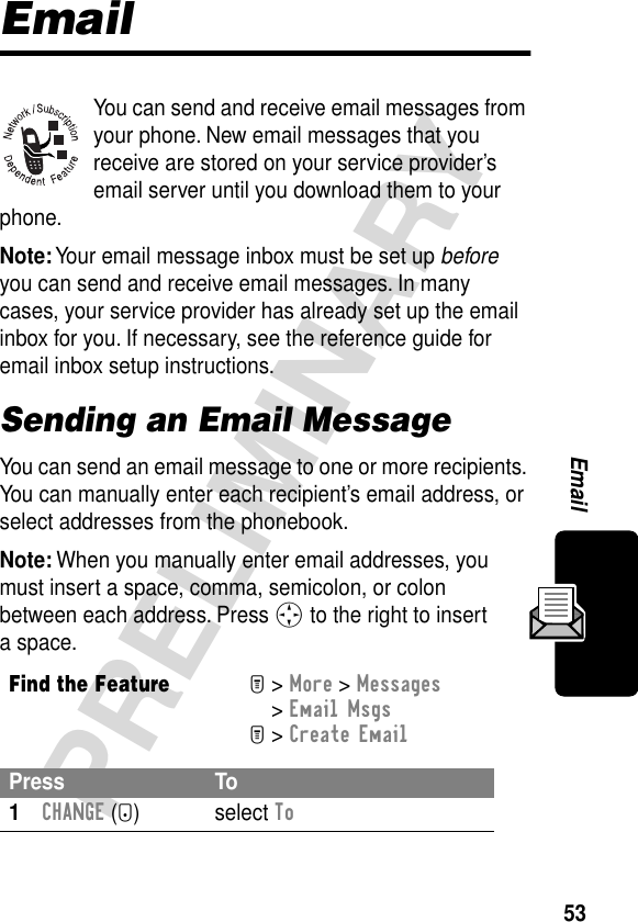 53PRELIMINARYEmailEmailYou can send and receive email messages from your phone. New email messages that you receive are stored on your service provider’s email server until you download them to your phone.Note: Your email message inbox must be set up before you can send and receive email messages. In many cases, your service provider has already set up the email inbox for you. If necessary, see the reference guide for email inbox setup instructions.Sending an Email MessageYou can send an email message to one or more recipients. You can manually enter each recipient’s email address, or select addresses from the phonebook.Note: When you manually enter email addresses, you must insert a space, comma, semicolon, or colon between each address. Press S to the right to insert a space.Find the FeatureM&gt; More &gt; Messages &gt; Email MsgsM&gt; Create EmailPress To1CHANGE (+) select To