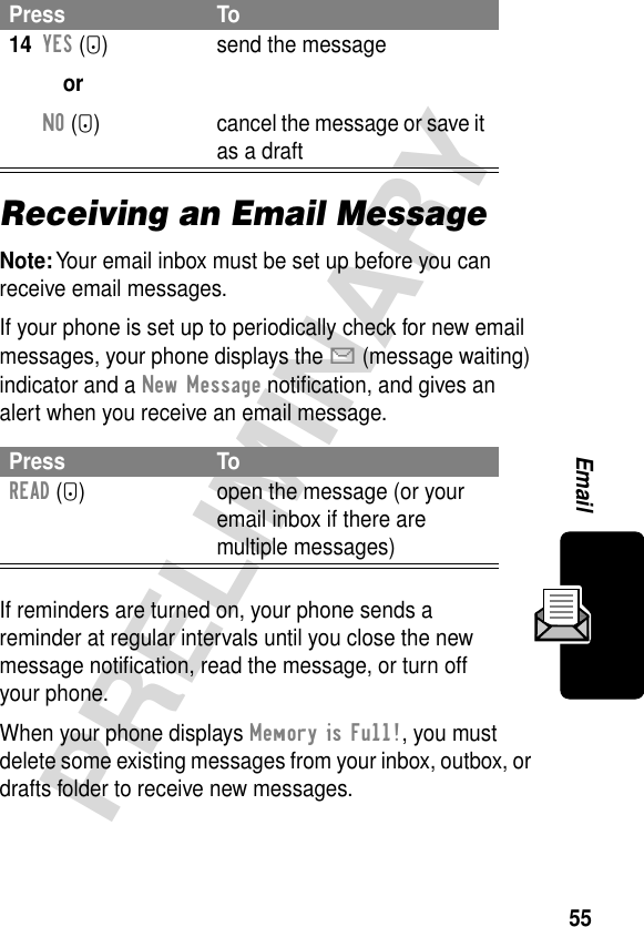 55PRELIMINARYEmailReceiving an Email MessageNote: Your email inbox must be set up before you can receive email messages.If your phone is set up to periodically check for new email messages, your phone displays the X (message waiting) indicator and a New Message notiﬁcation, and gives an alert when you receive an email message.If reminders are turned on, your phone sends a reminder at regular intervals until you close the new message notiﬁcation, read the message, or turn off your phone.When your phone displays Memory is Full!, you must delete some existing messages from your inbox, outbox, or drafts folder to receive new messages.14YES (-)orNO (+)send the messagecancel the message or save it as a draftPress ToREAD (+) open the message (or your email inbox if there are multiple messages)Press To