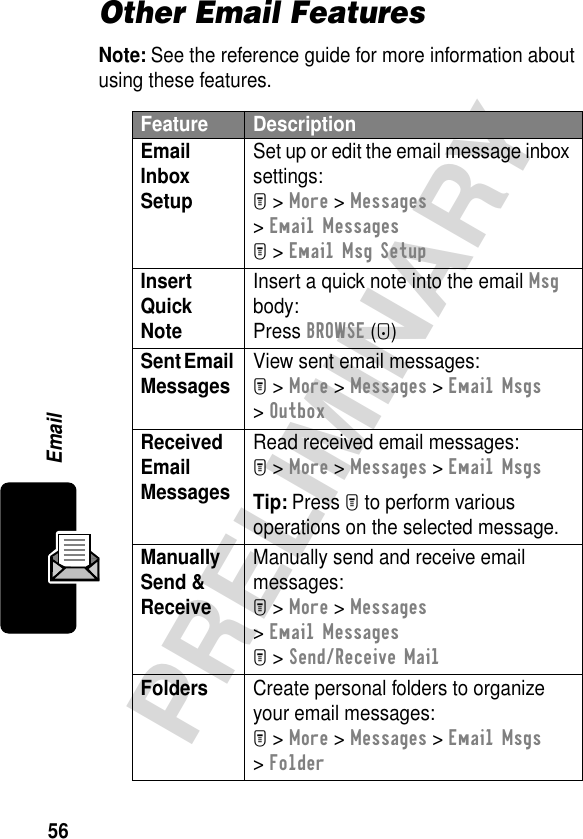 56PRELIMINARYEmailOther Email FeaturesNote: See the reference guide for more information about using these features.Feature DescriptionEmail Inbox Setup Set up or edit the email message inbox settings:M &gt; More &gt; Messages &gt; Email MessagesM &gt; Email Msg SetupInsert Quick Note Insert a quick note into the email Msg body:Press BROWSE (+) Sent Email Messages View sent email messages:M &gt; More &gt; Messages &gt; Email Msgs &gt; OutboxReceived Email Messages Read received email messages:M &gt; More &gt; Messages &gt; Email MsgsTip: Press M to perform various operations on the selected message.Manually Send &amp; Receive Manually send and receive email messages:M &gt; More &gt; Messages &gt; Email MessagesM &gt; Send/Receive MailFolders  Create personal folders to organize your email messages:M &gt; More &gt; Messages &gt; Email Msgs &gt; Folder