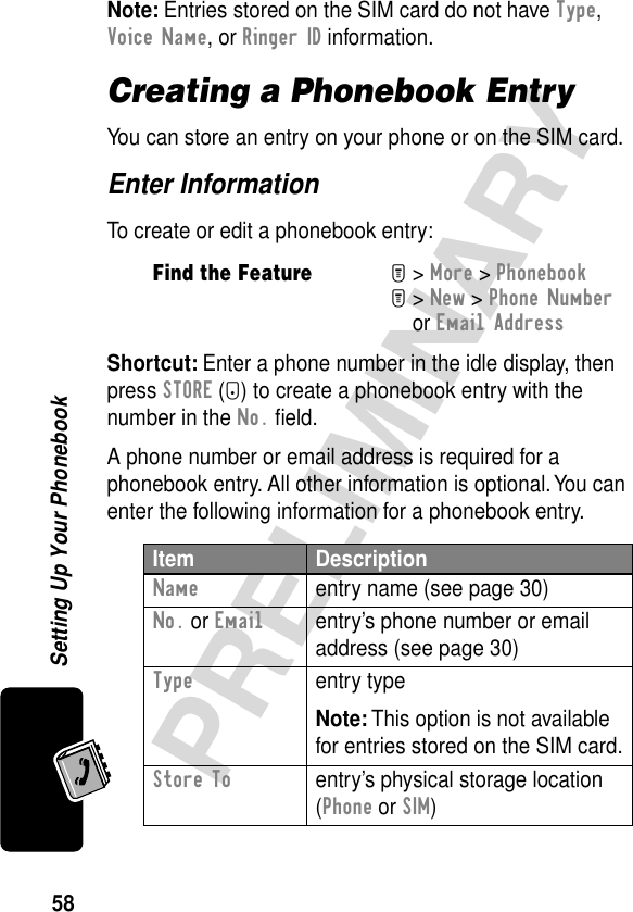 58PRELIMINARYSetting Up Your PhonebookNote: Entries stored on the SIM card do not have Type, Voice Name, or Ringer ID information.Creating a Phonebook EntryYou can store an entry on your phone or on the SIM card. Enter InformationTo create or edit a phonebook entry:Shortcut: Enter a phone number in the idle display, then press STORE (+) to create a phonebook entry with the number in the No. ﬁeld.A phone number or email address is required for a phonebook entry. All other information is optional. You can enter the following information for a phonebook entry.Find the FeatureM&gt; More &gt; PhonebookM&gt; New &gt; Phone Number or Email AddressItem DescriptionName  entry name (see page 30)No. or Emailentry’s phone number or email address (see page 30)Type entry typeNote: This option is not available for entries stored on the SIM card.Store To  entry’s physical storage location (Phone or SIM)