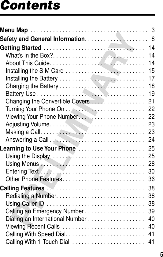  5 PRELIMINARY Contents Menu Map  . . . . . . . . . . . . . . . . . . . . . . . . . . . . . . . . . . . . .   3 Safety and General Information . . . . . . . . . . . . . . . . . . . .   8 Getting Started  . . . . . . . . . . . . . . . . . . . . . . . . . . . . . . . .   14What’s in the Box?. . . . . . . . . . . . . . . . . . . . . . . . . . . . .   14About This Guide. . . . . . . . . . . . . . . . . . . . . . . . . . . . . .   14Installing the SIM Card . . . . . . . . . . . . . . . . . . . . . . . . .   15Installing the Battery . . . . . . . . . . . . . . . . . . . . . . . . . . .   17Charging the Battery . . . . . . . . . . . . . . . . . . . . . . . . . . .   18Battery Use . . . . . . . . . . . . . . . . . . . . . . . . . . . . . . . . . .   19Changing the Convertible Covers . . . . . . . . . . . . . . . . .   21Turning Your Phone On . . . . . . . . . . . . . . . . . . . . . . . . .   22Viewing Your Phone Number. . . . . . . . . . . . . . . . . . . . .   22Adjusting Volume. . . . . . . . . . . . . . . . . . . . . . . . . . . . . .   23Making a Call. . . . . . . . . . . . . . . . . . . . . . . . . . . . . . . . .   23Answering a Call . . . . . . . . . . . . . . . . . . . . . . . . . . . . . .   24 Learning to Use Your Phone  . . . . . . . . . . . . . . . . . . . . .   25Using the Display  . . . . . . . . . . . . . . . . . . . . . . . . . . . . .   25Using Menus . . . . . . . . . . . . . . . . . . . . . . . . . . . . . . . . .   28Entering Text . . . . . . . . . . . . . . . . . . . . . . . . . . . . . . . . .   30Other Phone Features. . . . . . . . . . . . . . . . . . . . . . . . . .   36 Calling Features  . . . . . . . . . . . . . . . . . . . . . . . . . . . . . . .   38Redialing a Number. . . . . . . . . . . . . . . . . . . . . . . . . . . .   38Using Caller ID  . . . . . . . . . . . . . . . . . . . . . . . . . . . . . . .   38Calling an Emergency Number . . . . . . . . . . . . . . . . . . .   39Dialing an International Number . . . . . . . . . . . . . . . . . .   40Viewing Recent Calls  . . . . . . . . . . . . . . . . . . . . . . . . . .   40Calling With Speed Dial. . . . . . . . . . . . . . . . . . . . . . . . .   41Calling With 1-Touch Dial  . . . . . . . . . . . . . . . . . . . . . . .   41