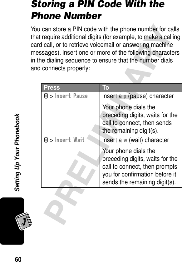 60PRELIMINARYSetting Up Your PhonebookStoring a PIN Code With the Phone NumberYou can store a PIN code with the phone number for calls that require additional digits (for example, to make a calling card call, or to retrieve voicemail or answering machine messages). Insert one or more of the following characters in the dialing sequence to ensure that the number dials and connects properly:Press ToM &gt; Insert Pauseinsert a p (pause) characterYour phone dials the preceding digits, waits for the call to connect, then sends the remaining digit(s).M &gt; Insert Waitinsert a w (wait) characterYour phone dials the preceding digits, waits for the call to connect, then prompts you for conﬁrmation before it sends the remaining digit(s).