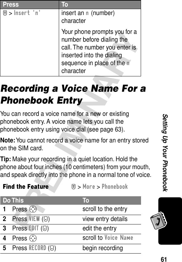 61PRELIMINARYSetting Up Your PhonebookRecording a Voice Name For a Phonebook EntryYou can record a voice name for a new or existing phonebook entry. A voice name lets you call the phonebook entry using voice dial (see page 63).Note: You cannot record a voice name for an entry stored on the SIM card.Tip: Make your recording in a quiet location. Hold the phone about four inches (10 centimeters) from your mouth, and speak directly into the phone in a normal tone of voice.M &gt; Insert &apos;n&apos;insert an n (number) characterYour phone prompts you for a number before dialing the call. The number you enter is inserted into the dialing sequence in place of the n characterFind the FeatureM&gt; More &gt; PhonebookDo This To1Press S scroll to the entry2Press VIEW (+) view entry details3Press EDIT (+) edit the entry4Press S scroll to Voice Name5Press RECORD (+) begin recordingPress To