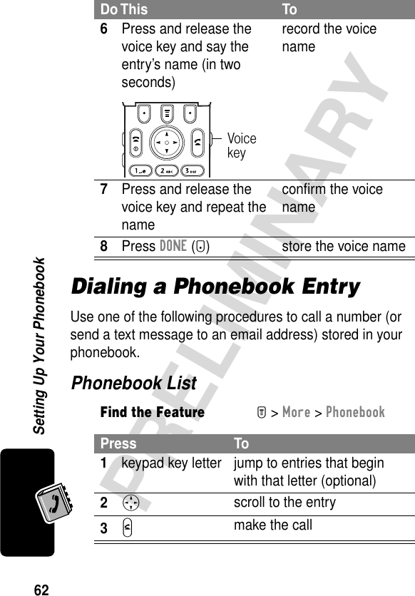 62PRELIMINARYSetting Up Your PhonebookDialing a Phonebook EntryUse one of the following procedures to call a number (or send a text message to an email address) stored in your phonebook.Phonebook List6Press and release the voice key and say the entry’s name (in two seconds)record the voice name7Press and release the voice key and repeat the nameconﬁrm the voice name8Press DONE (-) store the voice nameFind the FeatureM&gt; More &gt; PhonebookPress To1keypad key letter jump to entries that begin with that letter (optional)2S scroll to the entry3N make the callDo This ToVoice key