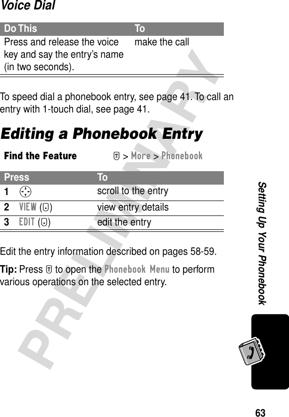 63PRELIMINARYSetting Up Your PhonebookVoice DialTo speed dial a phonebook entry, see page 41. To call an entry with 1-touch dial, see page 41.Editing a Phonebook EntryEdit the entry information described on pages 58-59.Tip: Press M to open the Phonebook Menu to perform various operations on the selected entry.Do This ToPress and release the voice key and say the entry’s name (in two seconds).make the callFind the FeatureM&gt; More &gt; PhonebookPress To1S scroll to the entry2VIEW (+) view entry details3EDIT (+)  edit the entry