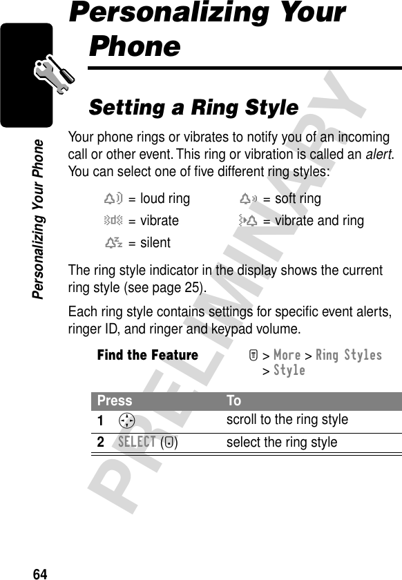 64PRELIMINARYPersonalizing Your PhonePersonalizing Your PhoneSetting a Ring StyleYour phone rings or vibrates to notify you of an incoming call or other event. This ring or vibration is called an alert. You can select one of ﬁve different ring styles:The ring style indicator in the display shows the current ring style (see page 25).Each ring style contains settings for speciﬁc event alerts, ringer ID, and ringer and keypad volume.w= loud ringx= soft ringy= vibrateu= vibrate and ringt= silentFind the FeatureM&gt; More &gt; Ring Styles &gt; StylePress To1S scroll to the ring style2SELECT (+) select the ring style