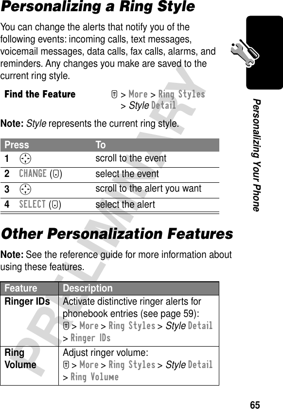 65PRELIMINARYPersonalizing Your PhonePersonalizing a Ring StyleYou can change the alerts that notify you of the following events: incoming calls, text messages, voicemail messages, data calls, fax calls, alarms, and reminders. Any changes you make are saved to the current ring style.Note: Style represents the current ring style.Other Personalization FeaturesNote: See the reference guide for more information about using these features.Find the FeatureM&gt; More &gt; Ring Styles &gt; Style DetailPress To1S scroll to the event2CHANGE (+) select the event3S scroll to the alert you want4SELECT (+) select the alertFeature DescriptionRinger IDs  Activate distinctive ringer alerts for phonebook entries (see page 59):M &gt; More &gt; Ring Styles &gt; Style Detail &gt; Ringer IDsRing Volume Adjust ringer volume:M &gt; More &gt; Ring Styles &gt; Style Detail &gt; Ring Volume