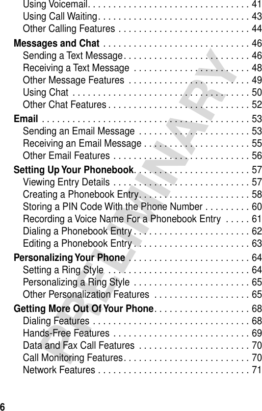  6 PRELIMINARY Using Voicemail. . . . . . . . . . . . . . . . . . . . . . . . . . . . . . . . 41Using Call Waiting. . . . . . . . . . . . . . . . . . . . . . . . . . . . . . 43Other Calling Features . . . . . . . . . . . . . . . . . . . . . . . . . . 44 Messages and Chat  . . . . . . . . . . . . . . . . . . . . . . . . . . . . . 46Sending a Text Message. . . . . . . . . . . . . . . . . . . . . . . . . 46Receiving a Text Message  . . . . . . . . . . . . . . . . . . . . . . . 48Other Message Features  . . . . . . . . . . . . . . . . . . . . . . . . 49Using Chat  . . . . . . . . . . . . . . . . . . . . . . . . . . . . . . . . . . . 50Other Chat Features . . . . . . . . . . . . . . . . . . . . . . . . . . . . 52 Email  . . . . . . . . . . . . . . . . . . . . . . . . . . . . . . . . . . . . . . . . . 53Sending an Email Message  . . . . . . . . . . . . . . . . . . . . . . 53Receiving an Email Message . . . . . . . . . . . . . . . . . . . . . 55Other Email Features . . . . . . . . . . . . . . . . . . . . . . . . . . . 56 Setting Up Your Phonebook . . . . . . . . . . . . . . . . . . . . . . . 57Viewing Entry Details . . . . . . . . . . . . . . . . . . . . . . . . . . . 57Creating a Phonebook Entry. . . . . . . . . . . . . . . . . . . . . . 58Storing a PIN Code With the Phone Number . . . . . . . . . 60Recording a Voice Name For a Phonebook Entry  . . . . . 61Dialing a Phonebook Entry . . . . . . . . . . . . . . . . . . . . . . . 62Editing a Phonebook Entry . . . . . . . . . . . . . . . . . . . . . . . 63 Personalizing Your Phone  . . . . . . . . . . . . . . . . . . . . . . . . 64Setting a Ring Style  . . . . . . . . . . . . . . . . . . . . . . . . . . . . 64Personalizing a Ring Style  . . . . . . . . . . . . . . . . . . . . . . . 65Other Personalization Features  . . . . . . . . . . . . . . . . . . . 65 Getting More Out Of Your Phone . . . . . . . . . . . . . . . . . . . 68Dialing Features . . . . . . . . . . . . . . . . . . . . . . . . . . . . . . . 68Hands-Free Features . . . . . . . . . . . . . . . . . . . . . . . . . . . 69Data and Fax Call Features  . . . . . . . . . . . . . . . . . . . . . . 70Call Monitoring Features. . . . . . . . . . . . . . . . . . . . . . . . . 70Network Features . . . . . . . . . . . . . . . . . . . . . . . . . . . . . . 71