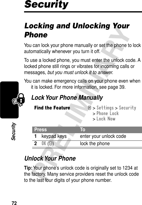 72PRELIMINARYSecuritySecurityLocking and Unlocking Your PhoneYou can lock your phone manually or set the phone to lock automatically whenever you turn it off.To use a locked phone, you must enter the unlock code. A locked phone still rings or vibrates for incoming calls or messages, but you must unlock it to answer.You can make emergency calls on your phone even when it is locked. For more information, see page 39.Lock Your Phone ManuallyUnlock Your PhoneTip: Your phone’s unlock code is originally set to 1234 at the factory. Many service providers reset the unlock code to the last four digits of your phone number.Find the FeatureM&gt; Settings &gt; Security &gt; Phone Lock &gt; Lock NowPress To1keypad keys enter your unlock code2OK (+) lock the phone