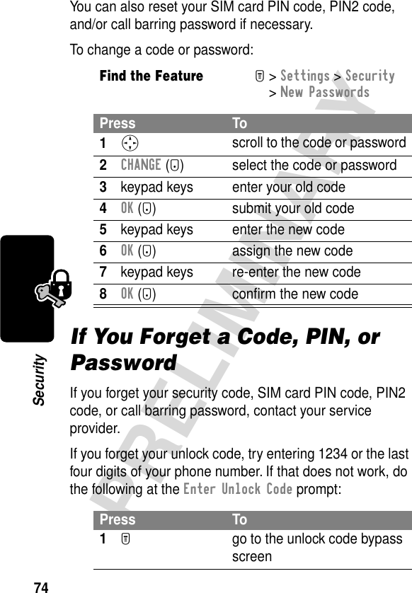 74PRELIMINARYSecurityYou can also reset your SIM card PIN code, PIN2 code, and/or call barring password if necessary.To change a code or password:If You Forget a Code, PIN, or PasswordIf you forget your security code, SIM card PIN code, PIN2 code, or call barring password, contact your service provider.If you forget your unlock code, try entering 1234 or the last four digits of your phone number. If that does not work, do the following at the Enter Unlock Code prompt:Find the FeatureM&gt; Settings &gt; Security &gt; New PasswordsPress To1S scroll to the code or password2CHANGE (+) select the code or password3keypad keys enter your old code4OK (+) submit your old code5keypad keys enter the new code6OK (+) assign the new code7keypad keys re-enter the new code8OK (+) conﬁrm the new codePress To1M  go to the unlock code bypass screen