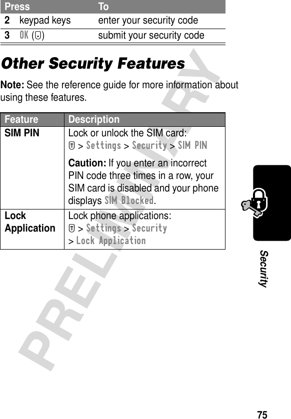 75PRELIMINARYSecurityOther Security FeaturesNote: See the reference guide for more information about using these features.2keypad keys enter your security code3OK (+) submit your security codeFeature DescriptionSIM PIN  Lock or unlock the SIM card:M &gt; Settings &gt; Security &gt; SIM PINCaution: If you enter an incorrect PIN code three times in a row, your SIM card is disabled and your phone displays SIM Blocked.Lock Application  Lock phone applications:M &gt; Settings &gt; Security &gt; Lock ApplicationPress To