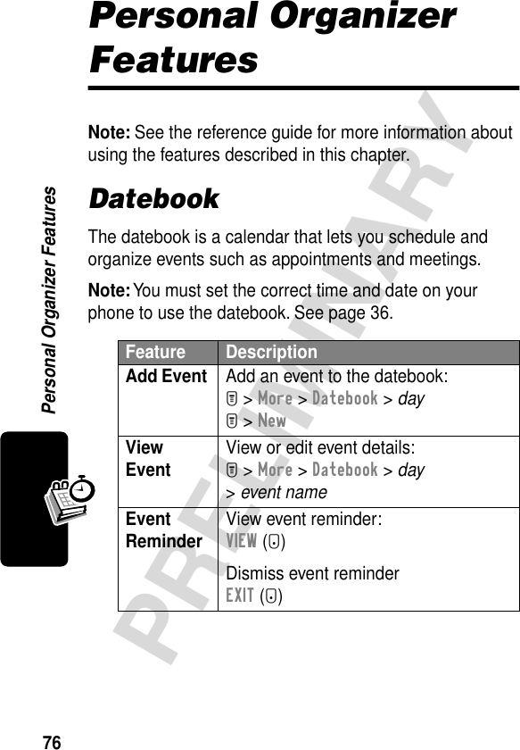 76PRELIMINARYPersonal Organizer FeaturesPersonal Organizer FeaturesNote: See the reference guide for more information about using the features described in this chapter.DatebookThe datebook is a calendar that lets you schedule and organize events such as appointments and meetings.Note: You must set the correct time and date on your phone to use the datebook. See page 36.Feature DescriptionAdd Event  Add an event to the datebook:M &gt; More &gt; Datebook &gt; dayM &gt; NewView Event View or edit event details:M &gt; More &gt; Datebook &gt; day &gt; event nameEvent Reminder View event reminder:VIEW (+)Dismiss event reminderEXIT (-)