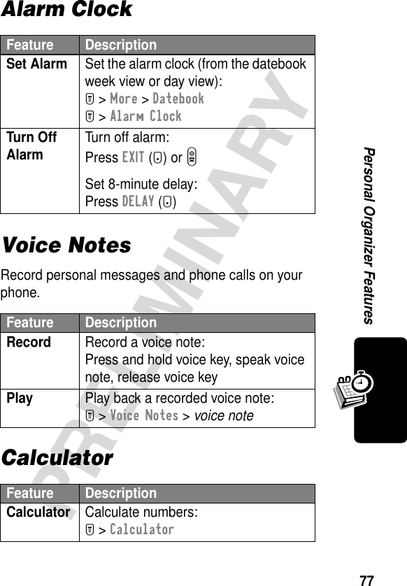 77PRELIMINARYPersonal Organizer FeaturesAlarm ClockVoice NotesRecord personal messages and phone calls on your phone.CalculatorFeature DescriptionSet Alarm  Set the alarm clock (from the datebook week view or day view):M &gt; More &gt; DatebookM &gt; Alarm ClockTurn Off Alarm Turn off alarm:Press EXIT (-) or OSet 8-minute delay:Press DELAY (+)Feature DescriptionRecord  Record a voice note:Press and hold voice key, speak voice note, release voice keyPlay  Play back a recorded voice note:M &gt; Voice Notes &gt; voice noteFeature DescriptionCalculator Calculate numbers:M &gt; Calculator
