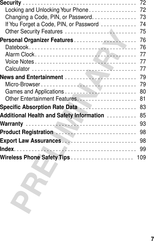  7 PRELIMINARY Security  . . . . . . . . . . . . . . . . . . . . . . . . . . . . . . . . . . . . . .   72Locking and Unlocking Your Phone . . . . . . . . . . . . . . . .   72Changing a Code, PIN, or Password. . . . . . . . . . . . . . .   73If You Forget a Code, PIN, or Password  . . . . . . . . . . . .   74Other Security Features  . . . . . . . . . . . . . . . . . . . . . . . .   75 Personal Organizer Features . . . . . . . . . . . . . . . . . . . . .   76Datebook. . . . . . . . . . . . . . . . . . . . . . . . . . . . . . . . . . . .   76Alarm Clock. . . . . . . . . . . . . . . . . . . . . . . . . . . . . . . . . .   77Voice Notes . . . . . . . . . . . . . . . . . . . . . . . . . . . . . . . . . .   77Calculator  . . . . . . . . . . . . . . . . . . . . . . . . . . . . . . . . . . .   77 News and Entertainment  . . . . . . . . . . . . . . . . . . . . . . . .   79Micro-Browser . . . . . . . . . . . . . . . . . . . . . . . . . . . . . . . .   79Games and Applications . . . . . . . . . . . . . . . . . . . . . . . .   80Other Entertainment Features. . . . . . . . . . . . . . . . . . . .   81 Specific Absorption Rate Data  . . . . . . . . . . . . . . . . . . .   83 Additional Health and Safety Information  . . . . . . . . . .   85 Warranty  . . . . . . . . . . . . . . . . . . . . . . . . . . . . . . . . . . . . .   93 Product Registration  . . . . . . . . . . . . . . . . . . . . . . . . . . .   98 Export Law Assurances . . . . . . . . . . . . . . . . . . . . . . . . .   98 Index . . . . . . . . . . . . . . . . . . . . . . . . . . . . . . . . . . . . . . . . .   99 Wireless Phone Safety Tips . . . . . . . . . . . . . . . . . . . . .   109