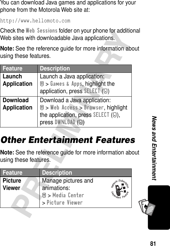 81PRELIMINARYNews and EntertainmentA7AYou can download Java games and applications for your phone from the Motorola Web site at:http://www.hellomoto.com Check the Web Sessions folder on your phone for additional Web sites with downloadable Java applications.Note: See the reference guide for more information about using these features.Other Entertainment FeaturesNote: See the reference guide for more information about using these features.Feature DescriptionLaunch Application Launch a Java application:M &gt; Games &amp; Apps, highlight the application, press SELECT (+)Download Application Download a Java application:M &gt; Web Access &gt; Browser, highlight the application, press SELECT (+), press DWNLOAD (+)Feature DescriptionPicture Viewer Manage pictures and animations:M &gt; Media Center &gt; Picture Viewer