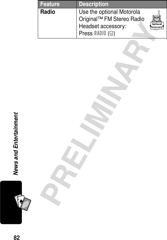 82PRELIMINARYNews and EntertainmentA7ARadio  Use the optional Motorola Original™ FM Stereo Radio Headset accessory:Press RADIO (+)Feature Description