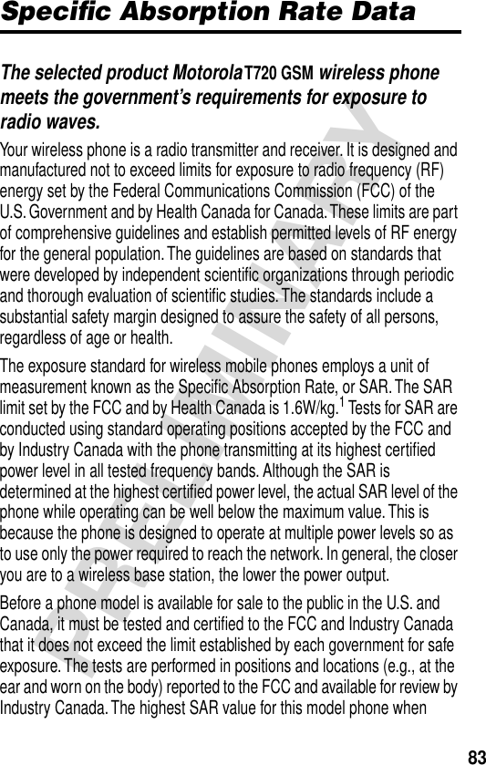 83PRELIMINARYSpeciﬁc Absorption Rate DataThe selected product Motorola T720 GSM wireless phone meets the government’s requirements for exposure to radio waves. Your wireless phone is a radio transmitter and receiver. It is designed and manufactured not to exceed limits for exposure to radio frequency (RF) energy set by the Federal Communications Commission (FCC) of the U.S. Government and by Health Canada for Canada. These limits are part of comprehensive guidelines and establish permitted levels of RF energy for the general population. The guidelines are based on standards that were developed by independent scientiﬁc organizations through periodic and thorough evaluation of scientiﬁc studies. The standards include a substantial safety margin designed to assure the safety of all persons, regardless of age or health.The exposure standard for wireless mobile phones employs a unit of measurement known as the Speciﬁc Absorption Rate, or SAR. The SAR limit set by the FCC and by Health Canada is 1.6W/kg.1 Tests for SAR are conducted using standard operating positions accepted by the FCC and by Industry Canada with the phone transmitting at its highest certiﬁed power level in all tested frequency bands. Although the SAR is determined at the highest certiﬁed power level, the actual SAR level of the phone while operating can be well below the maximum value. This is because the phone is designed to operate at multiple power levels so as to use only the power required to reach the network. In general, the closer you are to a wireless base station, the lower the power output.Before a phone model is available for sale to the public in the U.S. and Canada, it must be tested and certiﬁed to the FCC and Industry Canada that it does not exceed the limit established by each government for safe exposure. The tests are performed in positions and locations (e.g., at the ear and worn on the body) reported to the FCC and available for review by Industry Canada. The highest SAR value for this model phone when 