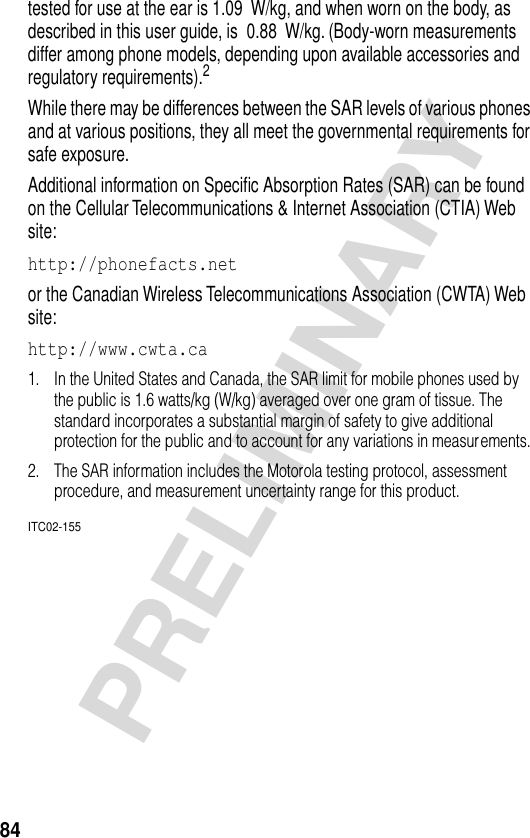 84PRELIMINARYtested for use at the ear is 1.09  W/kg, and when worn on the body, as described in this user guide, is  0.88  W/kg. (Body-worn measurements differ among phone models, depending upon available accessories and regulatory requirements).2While there may be differences between the SAR levels of various phones and at various positions, they all meet the governmental requirements for safe exposure.Additional information on Speciﬁc Absorption Rates (SAR) can be found on the Cellular Telecommunications &amp; Internet Association (CTIA) Web site:http://phonefacts.net or the Canadian Wireless Telecommunications Association (CWTA) Web site: http://www.cwta.ca 1. In the United States and Canada, the SAR limit for mobile phones used by the public is 1.6 watts/kg (W/kg) averaged over one gram of tissue. The standard incorporates a substantial margin of safety to give additional protection for the public and to account for any variations in measurements.2. The SAR information includes the Motorola testing protocol, assessment procedure, and measurement uncertainty range for this product.ITC02-155