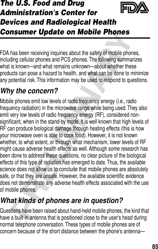 85PRELIMINARYThe U.S. Food and Drug Administration&apos;s Center for Devices and Radiological HealthConsumer Update on Mobile PhonesAdditional Health and Safety InformationFDA has been receiving inquiries about the safety of mobile phones, including cellular phones and PCS phones. The following summarizes what is known—and what remains unknown—about whether these products can pose a hazard to health, and what can be done to minimize any potential risk. This information may be used to respond to questions.Why the concern?Mobile phones emit low levels of radio frequency energy (i.e., radio frequency radiation) in the microwave range while being used. They also emit very low levels of radio frequency energy (RF), considered non-signiﬁcant, when in the stand-by mode. It is well known that high levels of RF can produce biological damage through heating effects (this is how your microwave oven is able to cook food). However, it is not known whether, to what extent, or through what mechanism, lower levels of RF might cause adverse health effects as well. Although some research has been done to address these questions, no clear picture of the biological effects of this type of radiation has emerged to date. Thus, the available science does not allow us to conclude that mobile phones are absolutely safe, or that they are unsafe. However, the available scientiﬁc evidence does not demonstrate any adverse health effects associated with the use of mobile phones.What kinds of phones are in question?Questions have been raised about hand-held mobile phones, the kind that have a built-in antenna that is positioned close to the user&apos;s head during normal telephone conversation. These types of mobile phones are of concern because of the short distance between the phone&apos;s antenna—