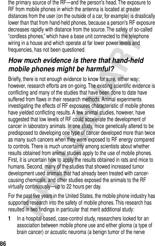 86PRELIMINARYthe primary source of the RF—and the person&apos;s head. The exposure to RF from mobile phones in which the antenna is located at greater distances from the user (on the outside of a car, for example) is drastically lower than that from hand-held phones, because a person&apos;s RF exposure decreases rapidly with distance from the source. The safety of so-called “cordless phones,” which have a base unit connected to the telephone wiring in a house and which operate at far lower power levels and frequencies, has not been questioned.How much evidence is there that hand-held mobile phones might be harmful?Brieﬂy, there is not enough evidence to know for sure, either way; however, research efforts are on-going. The existing scientiﬁc evidence is conﬂicting and many of the studies that have been done to date have suffered from ﬂaws in their research methods. Animal experiments investigating the effects of RF exposures characteristic of mobile phones have yielded conﬂicting results. A few animal studies, however, have suggested that low levels of RF could accelerate the development of cancer in laboratory animals. In one study, mice genetically altered to be predisposed to developing one type of cancer developed more than twice as many such cancers when they were exposed to RF energy compared to controls. There is much uncertainty among scientists about whether results obtained from animal studies apply to the use of mobile phones. First, it is uncertain how to apply the results obtained in rats and mice to humans. Second, many of the studies that showed increased tumor development used animals that had already been treated with cancer-causing chemicals, and other studies exposed the animals to the RF virtually continuously—up to 22 hours per day.For the past ﬁve years in the United States, the mobile phone industry has supported research into the safety of mobile phones. This research has resulted in two ﬁndings in particular that merit additional study:1In a hospital-based, case-control study, researchers looked for an association between mobile phone use and either glioma (a type of brain cancer) or acoustic neuroma (a benign tumor of the nerve 