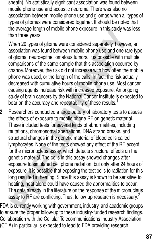 87PRELIMINARYsheath). No statistically signiﬁcant association was found between mobile phone use and acoustic neuroma. There was also no association between mobile phone use and gliomas when all types of types of gliomas were considered together. It should be noted that the average length of mobile phone exposure in this study was less than three years.When 20 types of glioma were considered separately, however, an association was found between mobile phone use and one rare type of glioma, neuroepithelliomatous tumors. It is possible with multiple comparisons of the same sample that this association occurred by chance. Moreover, the risk did not increase with how often the mobile phone was used, or the length of the calls. In fact, the risk actually decreased with cumulative hours of mobile phone use. Most cancer causing agents increase risk with increased exposure. An ongoing study of brain cancers by the National Cancer Institute is expected to bear on the accuracy and repeatability of these results.12Researchers conducted a large battery of laboratory tests to assess the effects of exposure to mobile phone RF on genetic material. These included tests for several kinds of abnormalities, including mutations, chromosomal aberrations, DNA strand breaks, and structural changes in the genetic material of blood cells called lymphocytes. None of the tests showed any effect of the RF except for the micronucleus assay, which detects structural effects on the genetic material. The cells in this assay showed changes after exposure to simulated cell phone radiation, but only after 24 hours of exposure. It is possible that exposing the test cells to radiation for this long resulted in heating. Since this assay is known to be sensitive to heating, heat alone could have caused the abnormalities to occur. The data already in the literature on the response of the micronucleus assay to RF are conﬂicting. Thus, follow-up research is necessary.2FDA is currently working with government, industry, and academic groups to ensure the proper follow-up to these industry-funded research ﬁndings. Collaboration with the Cellular Telecommunications Industry Association (CTIA) in particular is expected to lead to FDA providing research 