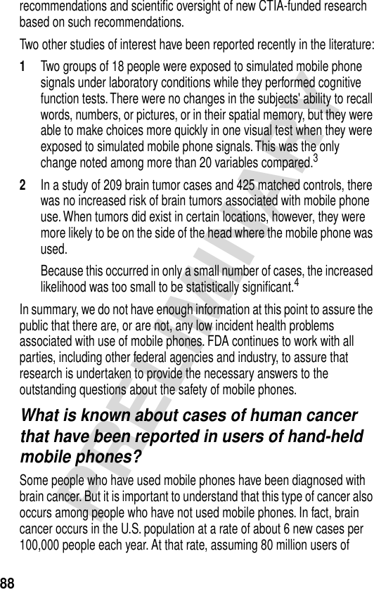 88PRELIMINARYrecommendations and scientiﬁc oversight of new CTIA-funded research based on such recommendations.Two other studies of interest have been reported recently in the literature:1Two groups of 18 people were exposed to simulated mobile phone signals under laboratory conditions while they performed cognitive function tests. There were no changes in the subjects&apos; ability to recall words, numbers, or pictures, or in their spatial memory, but they were able to make choices more quickly in one visual test when they were exposed to simulated mobile phone signals. This was the only change noted among more than 20 variables compared.32In a study of 209 brain tumor cases and 425 matched controls, there was no increased risk of brain tumors associated with mobile phone use. When tumors did exist in certain locations, however, they were more likely to be on the side of the head where the mobile phone was used.Because this occurred in only a small number of cases, the increased likelihood was too small to be statistically signiﬁcant.4In summary, we do not have enough information at this point to assure the public that there are, or are not, any low incident health problems associated with use of mobile phones. FDA continues to work with all parties, including other federal agencies and industry, to assure that research is undertaken to provide the necessary answers to the outstanding questions about the safety of mobile phones.What is known about cases of human cancer that have been reported in users of hand-held mobile phones?Some people who have used mobile phones have been diagnosed with brain cancer. But it is important to understand that this type of cancer also occurs among people who have not used mobile phones. In fact, brain cancer occurs in the U.S. population at a rate of about 6 new cases per 100,000 people each year. At that rate, assuming 80 million users of 