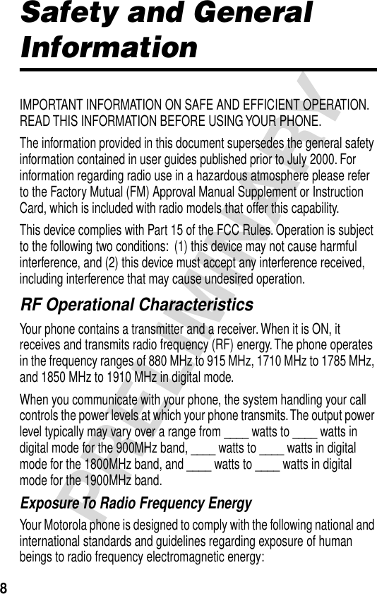  8 PRELIMINARY Safety and General  Information IMPORTANT INFORMATION ON SAFE AND EFFICIENT OPERATION. READ THIS INFORMATION BEFORE USING YOUR PHONE.The information provided in this document supersedes the general safety information contained in user guides published prior to July 2000. For information regarding radio use in a hazardous atmosphere please refer to the Factory Mutual (FM) Approval Manual Supplement or Instruction Card, which is included with radio models that offer this capability.This device complies with Part 15 of the FCC Rules. Operation is subject to the following two conditions:  (1) this device may not cause harmful interference, and (2) this device must accept any interference received, including interference that may cause undesired operation. RF Operational Characteristics Your phone contains a transmitter and a receiver. When it is ON, it receives and transmits radio frequency (RF) energy. The phone operates in the frequency ranges of 880 MHz to 915 MHz, 1710 MHz to 1785 MHz, and 1850 MHz to 1910 MHz in digital mode.When you communicate with your phone, the system handling your call controls the power levels at which your phone transmits. The output power level typically may vary over a range from ____ watts to ____ watts in digital mode for the 900MHz band, ____ watts to ____ watts in digital mode for the 1800MHz band, and ____ watts to ____ watts in digital mode for the 1900MHz band. Exposure To Radio Frequency Energy Your Motorola phone is designed to comply with the following national and international standards and guidelines regarding exposure of human beings to radio frequency electromagnetic energy: