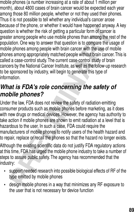 89PRELIMINARYmobile phones (a number increasing at a rate of about 1 million per month), about 4800 cases of brain cancer would be expected each year among those 80 million people, whether or not they used their phones. Thus it is not possible to tell whether any individual&apos;s cancer arose because of the phone, or whether it would have happened anyway. A key question is whether the risk of getting a particular form of cancer is greater among people who use mobile phones than among the rest of the population. One way to answer that question is to compare the usage of mobile phones among people with brain cancer with the use of mobile phones among appropriately matched people without brain cancer. This is called a case-control study. The current case-control study of brain cancers by the National Cancer Institute, as well as the follow-up research to be sponsored by industry, will begin to generate this type of information.What is FDA&apos;s role concerning the safety of mobile phones?Under the law, FDA does not review the safety of radiation-emitting consumer products such as mobile phones before marketing, as it does with new drugs or medical devices. However, the agency has authority to take action if mobile phones are shown to emit radiation at a level that is hazardous to the user. In such a case, FDA could require the manufacturers of mobile phones to notify users of the health hazard and to repair, replace or recall the phones so that the hazard no longer exists.Although the existing scientiﬁc data do not justify FDA regulatory actions at this time, FDA has urged the mobile phone industry to take a number of steps to assure public safety. The agency has recommended that the industry:•support needed research into possible biological effects of RF of the type emitted by mobile phones•design mobile phones in a way that minimizes any RF exposure to the user that is not necessary for device function